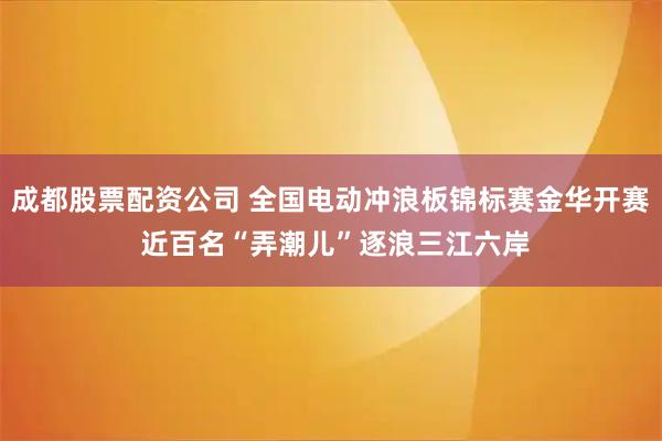 成都股票配资公司 全国电动冲浪板锦标赛金华开赛 近百名“弄潮儿”逐浪三江六岸