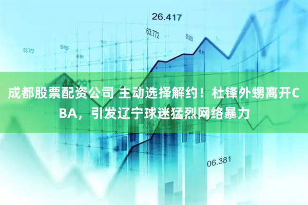 成都股票配资公司 主动选择解约！杜锋外甥离开CBA，引发辽宁球迷猛烈网络暴力