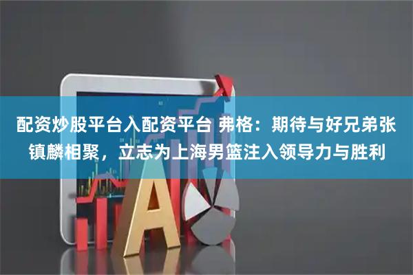 配资炒股平台入配资平台 弗格:期待与好兄弟张镇麟相聚,立志为上海男篮注入领导力与胜利