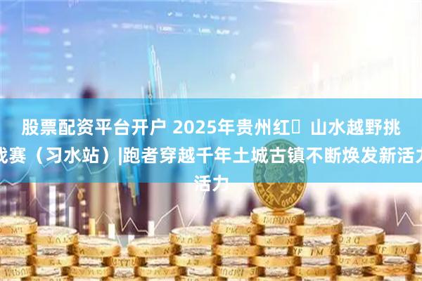 股票配资平台开户 2025年贵州红・山水越野挑战赛(习水站)|跑者穿越千年土城古镇不断焕发新活力