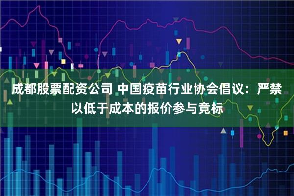 成都股票配资公司 中国疫苗行业协会倡议：严禁以低于成本的报价参与竞标