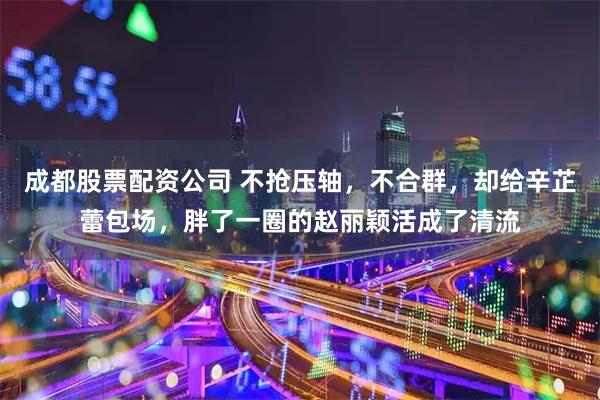 成都股票配资公司 不抢压轴,不合群,却给辛芷蕾包场,胖了一圈的赵丽颖活成了清流