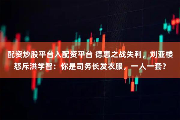 配资炒股平台入配资平台 德惠之战失利,刘亚楼怒斥洪学智:你是司务长发衣服,一人一套?
