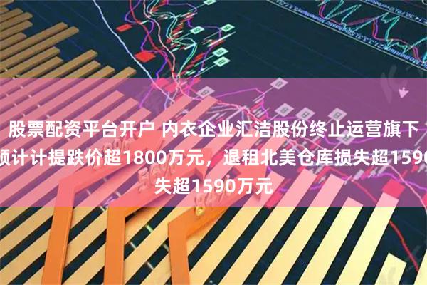股票配资平台开户 内衣企业汇洁股份终止运营旗下品牌预计计提跌价超1800万元,退租北美仓库损失超1590万元